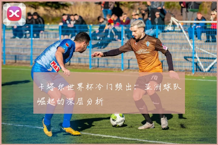 卡塔尔世界杯冷门频出:亚洲球队崛起的深层分析