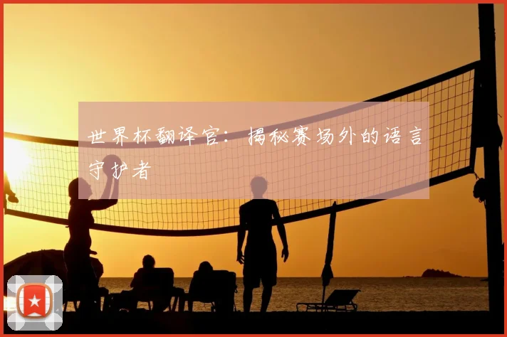 世界杯翻译官：揭秘赛场外的语言守护者