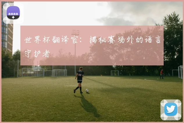 世界杯翻译官：揭秘赛场外的语言守护者