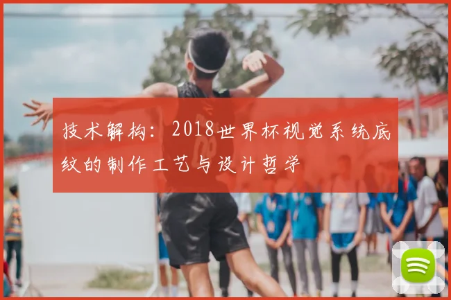技术解构:2018世界杯视觉系统底纹的制作工艺与设计哲学