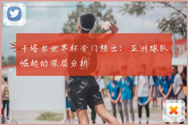 卡塔尔世界杯冷门频出:亚洲球队崛起的深层分析