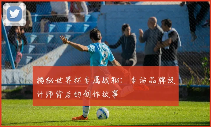 揭秘世界杯专属战靴：专访品牌设计师背后的创作故事