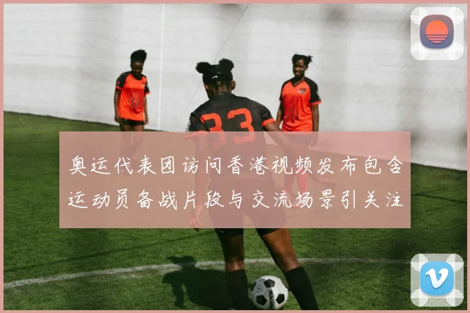 奥运代表团访问香港视频发布包含运动员备战片段与交流场景引关注