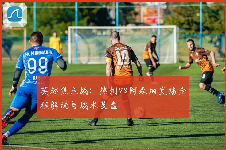 英超焦点战：热刺vs阿森纳直播全程解说与战术复盘
