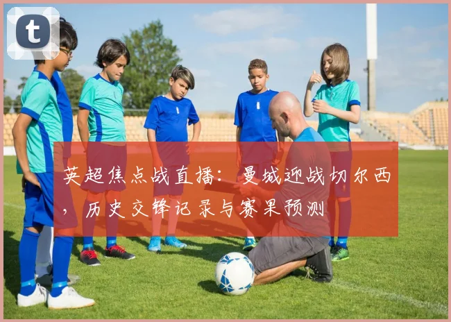 英超焦点战直播：曼城迎战切尔西，历史交锋记录与赛果预测