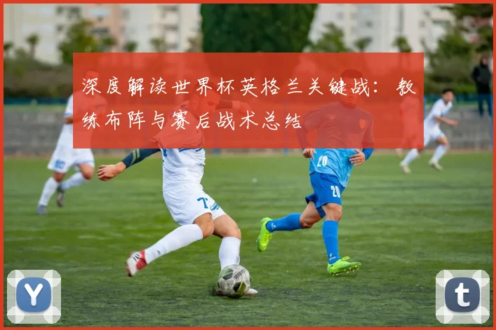 深度解读世界杯英格兰关键战：教练布阵与赛后战术总结