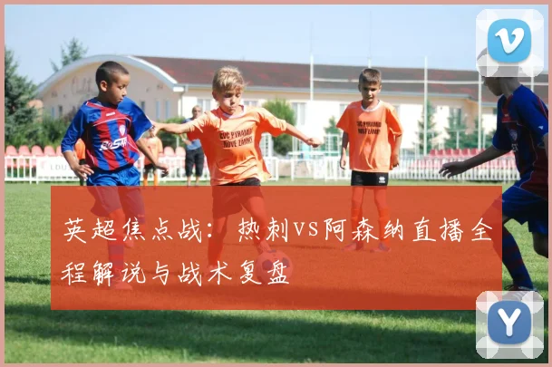 英超焦点战：热刺vs阿森纳直播全程解说与战术复盘